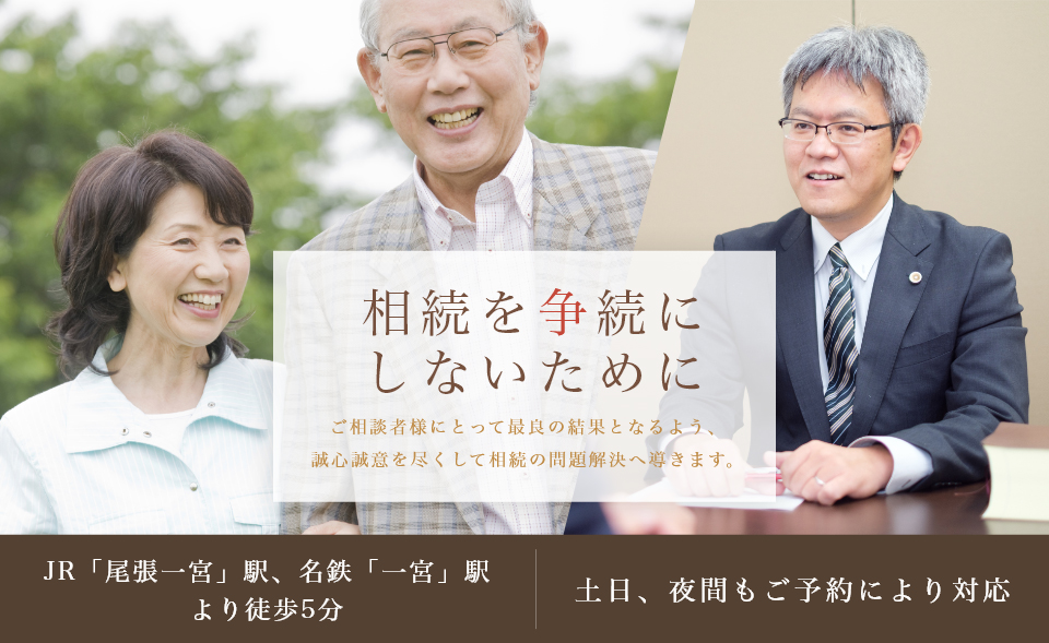 相続を争続にしないために ご相談者様にとって最良の結果となるよう、誠心誠意を尽くして相続の問題解決へ導きます。JR「尾張一宮」駅、名鉄「一宮」駅より徒歩5分 土日、夜間もご予約により対応